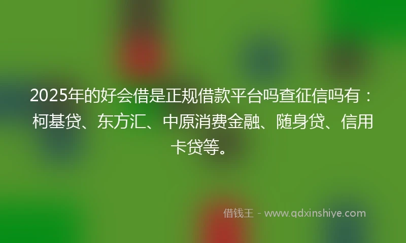 2025年的好会借是正规借款平台吗查征信吗有：柯基贷、东方汇、中原消费金融、随身贷、信用卡贷等。