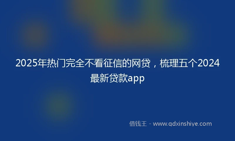 2025年热门完全不看征信的网贷，梳理五个2024最新贷款app