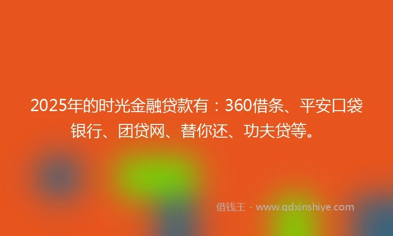 2025年的时光金融贷款有：360借条、平安口袋银行、团贷网、替你还、功夫贷等。