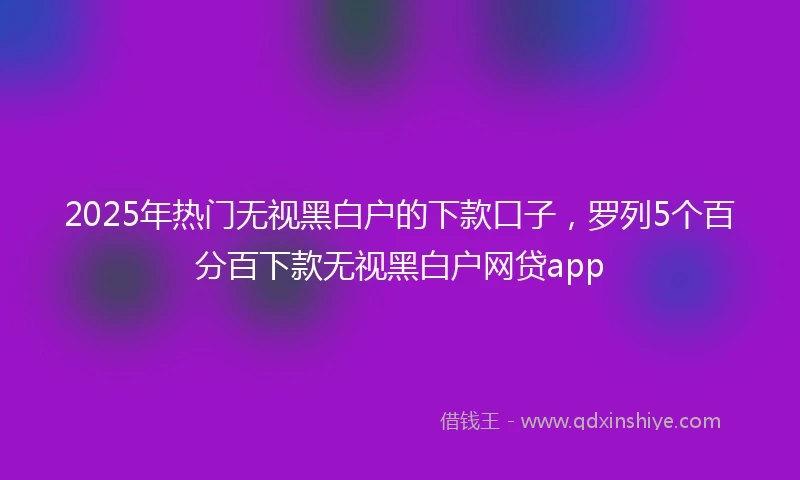2025年热门无视黑白户的下款口子，罗列5个百分百下款无视黑白户网贷app
