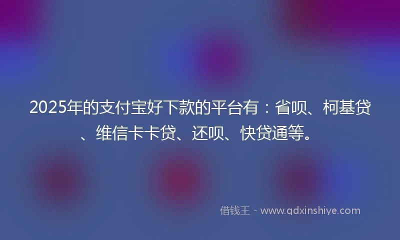 2025年的支付宝好下款的平台有：省呗、柯基贷、维信卡卡贷、还呗、快贷通等。