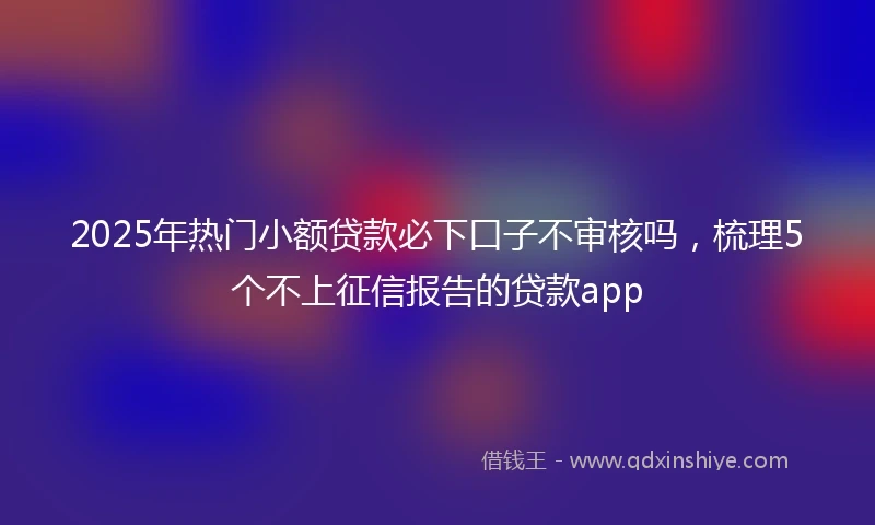 2025年热门小额贷款必下口子不审核吗，梳理5个不上征信报告的贷款app