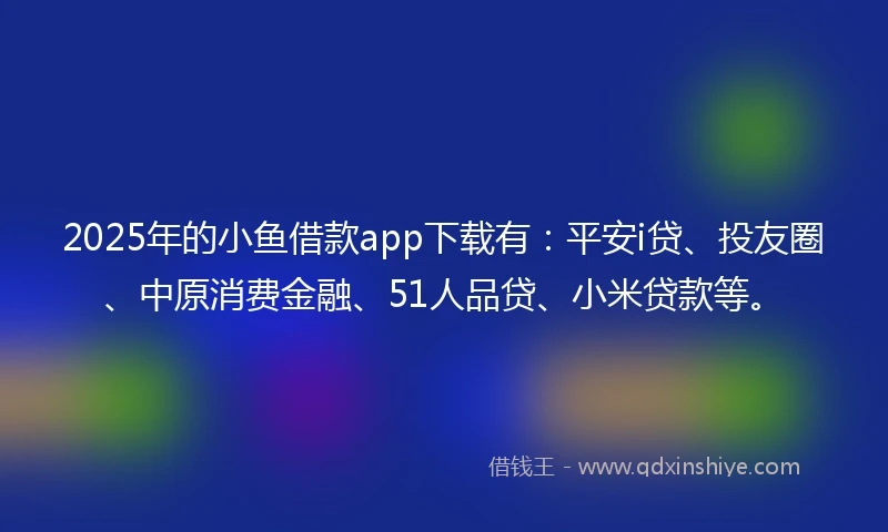 2025年的小鱼借款app下载有：平安i贷、投友圈、中原消费金融、51人品贷、小米贷款等。