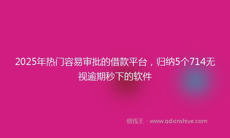 2025年热门容易审批的借款平台，归纳5个714无视逾期秒下的软件