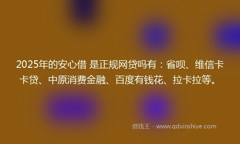 2025年的安心借 是正规网贷吗有：省呗、维信卡卡贷、中原消费金融、百度有钱花、拉卡拉等。