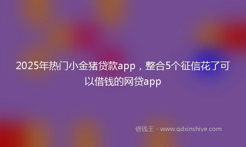 2025年热门小金猪贷款app，整合5个征信花了可以借钱的网贷app