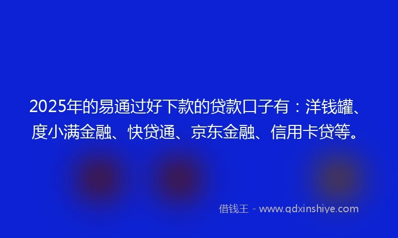2025年的易通过好下款的贷款口子有：洋钱罐、度小满金融、快贷通、京东金融、信用卡贷等。