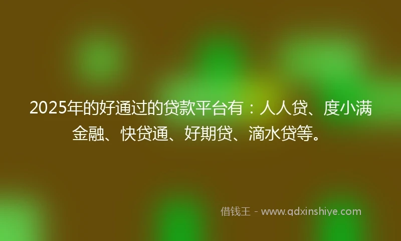 2025年的好通过的贷款平台有：人人贷、度小满金融、快贷通、好期贷、滴水贷等。