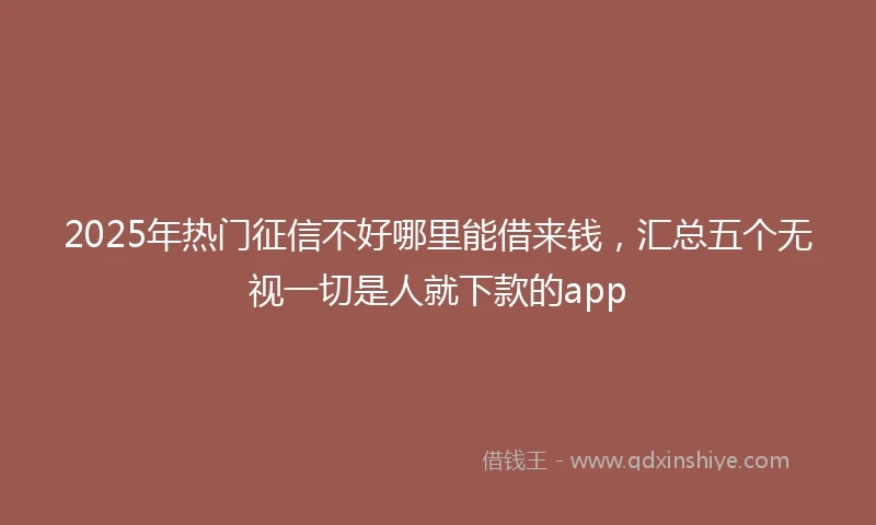 2025年热门征信不好哪里能借来钱，汇总五个无视一切是人就下款的app