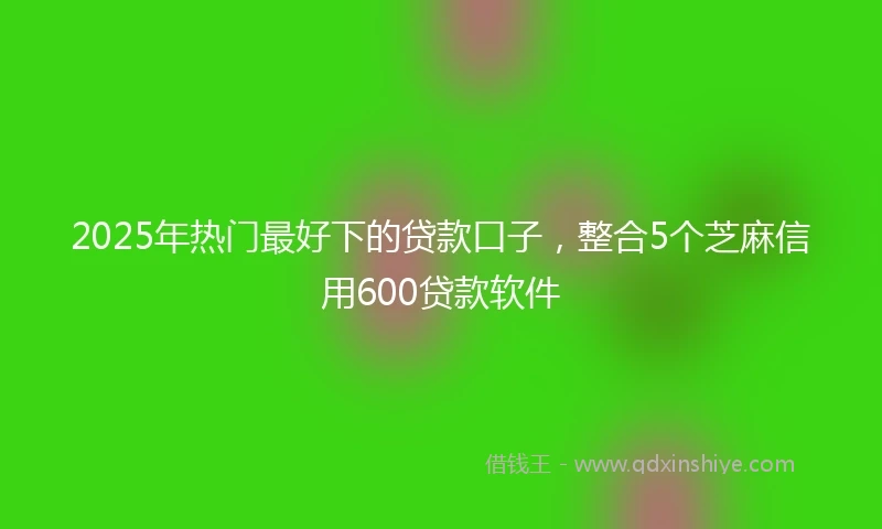 2025年热门最好下的贷款口子，整合5个芝麻信用600贷款软件