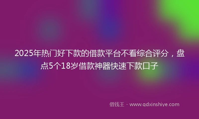 2025年热门好下款的借款平台不看综合评分，盘点5个18岁借款神器快速下款口子