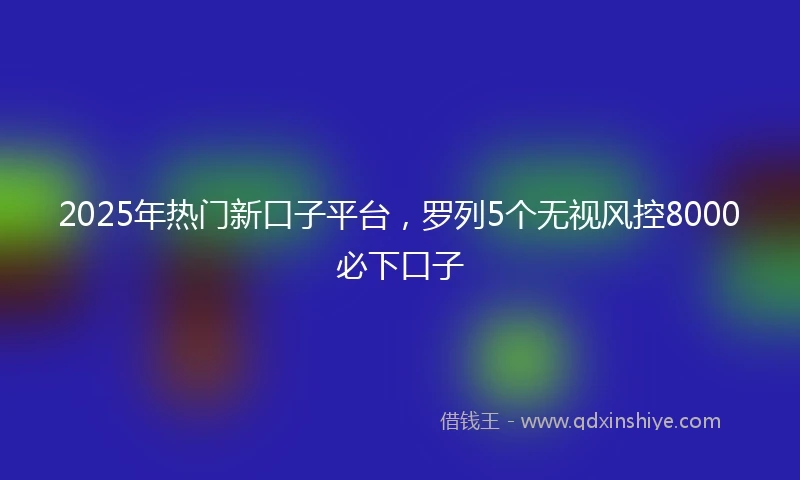 2025年热门新口子平台，罗列5个无视风控8000必下口子