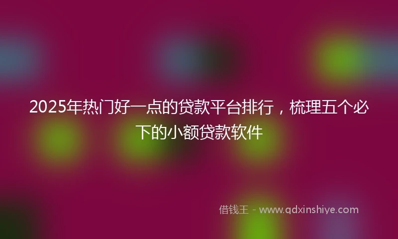 2025年热门好一点的贷款平台排行，梳理五个必下的小额贷款软件