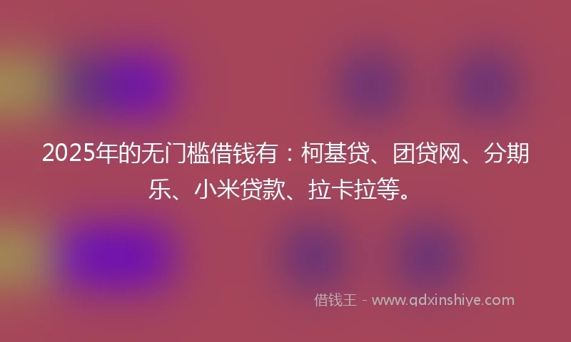 2025年的无门槛借钱有：柯基贷、团贷网、分期乐、小米贷款、拉卡拉等。