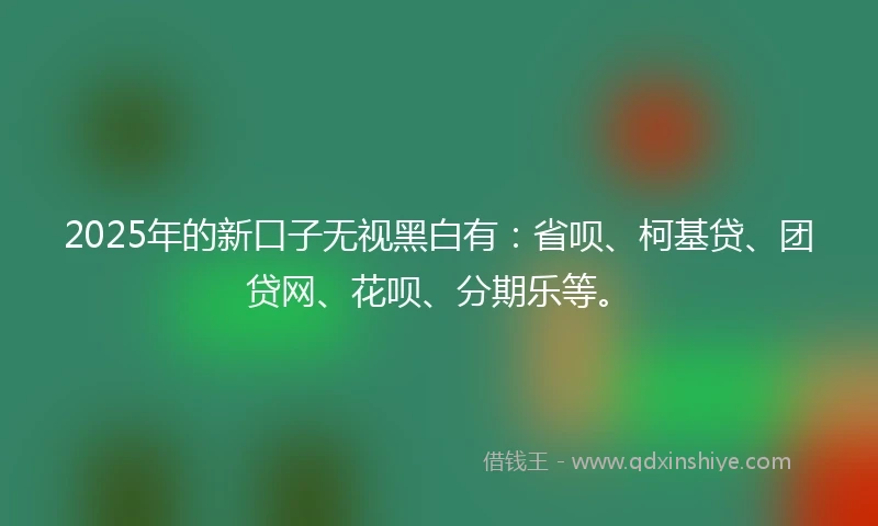 2025年的新口子无视黑白有：省呗、柯基贷、团贷网、花呗、分期乐等。