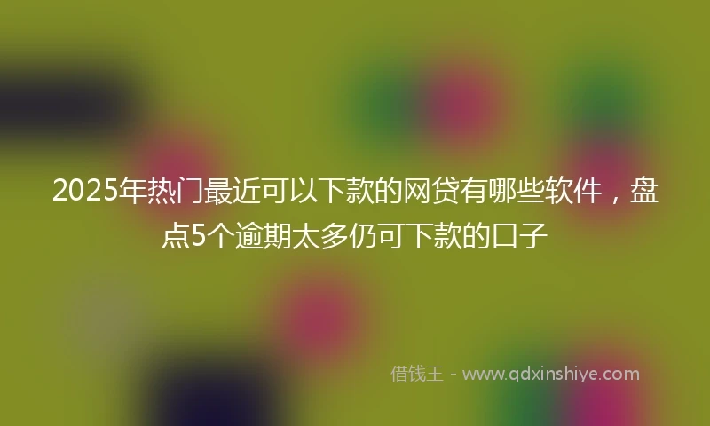 2025年热门最近可以下款的网贷有哪些软件，盘点5个逾期太多仍可下款的口子