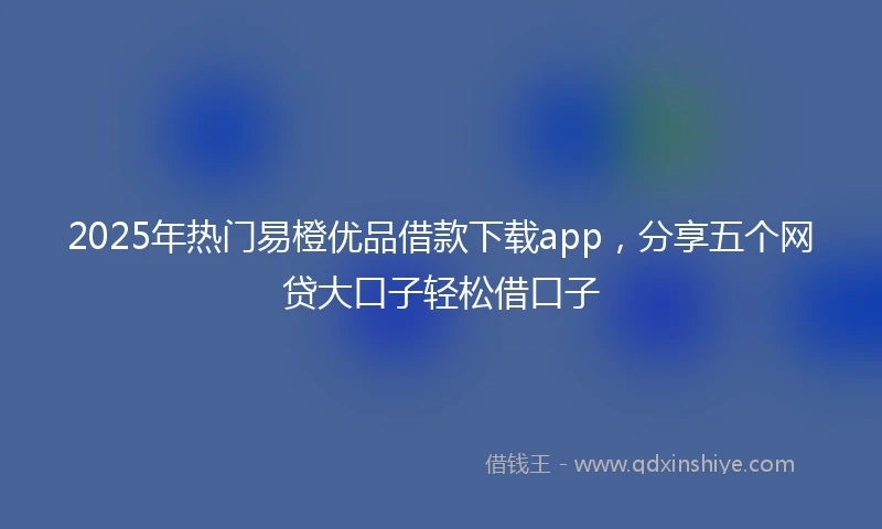 2025年热门易橙优品借款下载app，分享五个网贷大口子轻松借口子