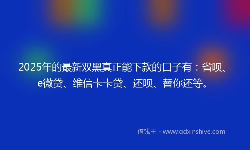 2025年的最新双黑真正能下款的口子有：省呗、e微贷、维信卡卡贷、还呗、替你还等。