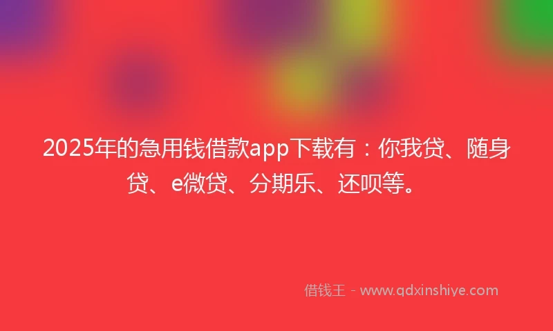 2025年的急用钱借款app下载有：你我贷、随身贷、e微贷、分期乐、还呗等。