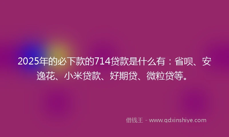 2025年的必下款的714贷款是什么有：省呗、安逸花、小米贷款、好期贷、微粒贷等。