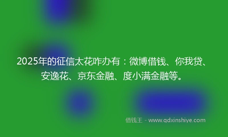 2025年的征信太花咋办有：微博借钱、你我贷、安逸花、京东金融、度小满金融等。