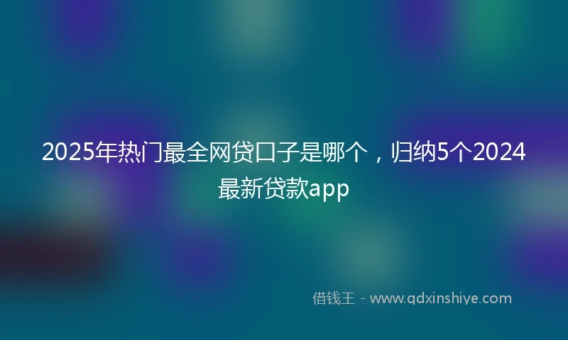 2025年热门最全网贷口子是哪个，归纳5个2024最新贷款app