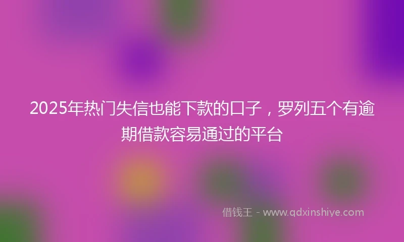 2025年热门失信也能下款的口子，罗列五个有逾期借款容易通过的平台