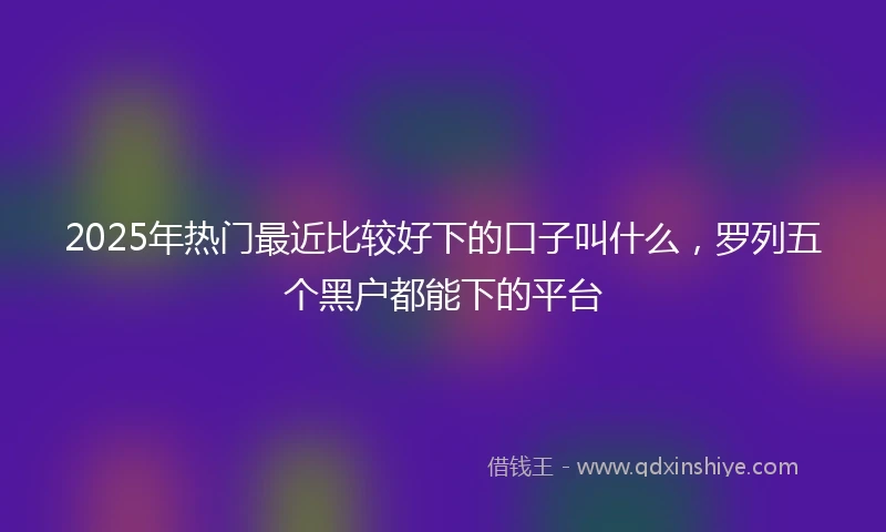 2025年热门最近比较好下的口子叫什么，罗列五个黑户都能下的平台