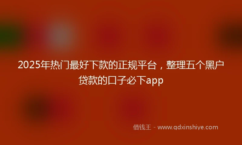 2025年热门最好下款的正规平台，整理五个黑户贷款的口子必下app