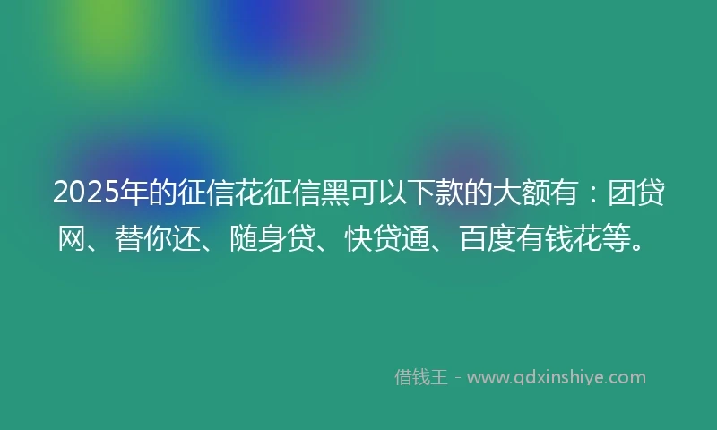 2025年的征信花征信黑可以下款的大额有：团贷网、替你还、随身贷、快贷通、百度有钱花等。