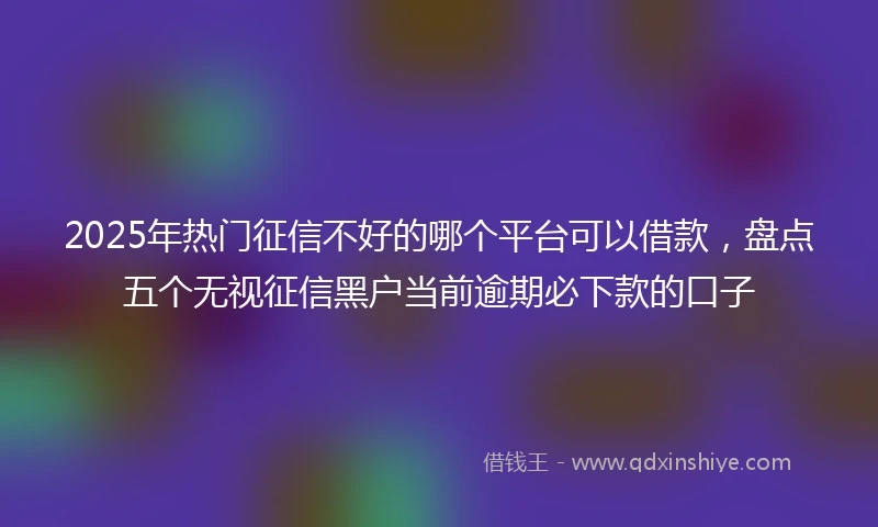 2025年热门征信不好的哪个平台可以借款，盘点五个无视征信黑户当前逾期必下款的口子