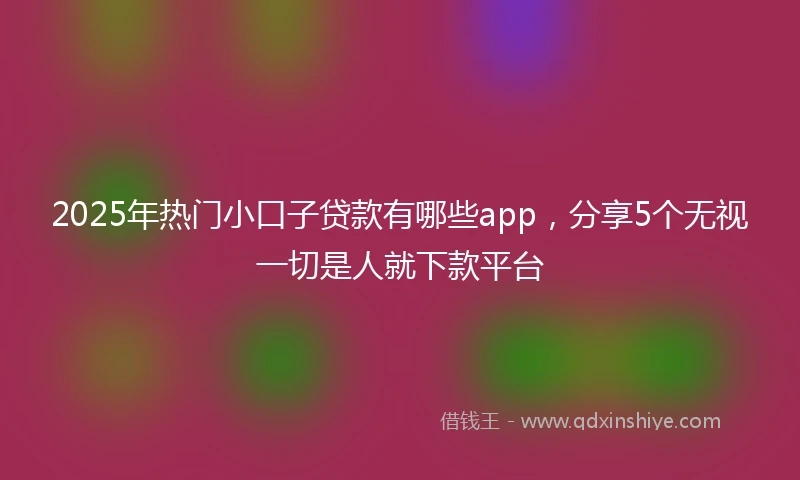 2025年热门小口子贷款有哪些app，分享5个无视一切是人就下款平台