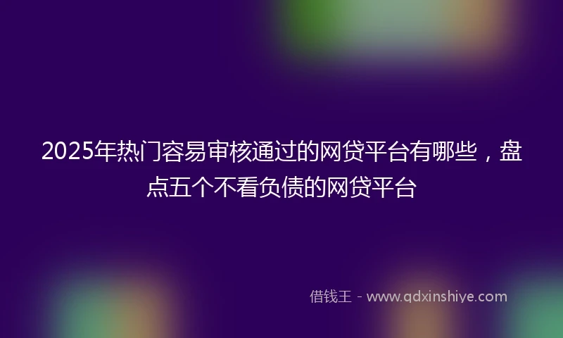 2025年热门容易审核通过的网贷平台有哪些，盘点五个不看负债的网贷平台