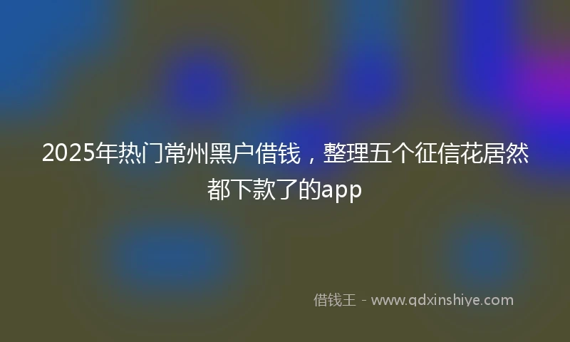 2025年热门常州黑户借钱，整理五个征信花居然都下款了的app