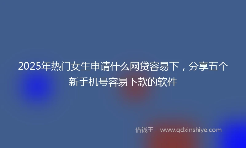 2025年热门女生申请什么网贷容易下，分享五个新手机号容易下款的软件