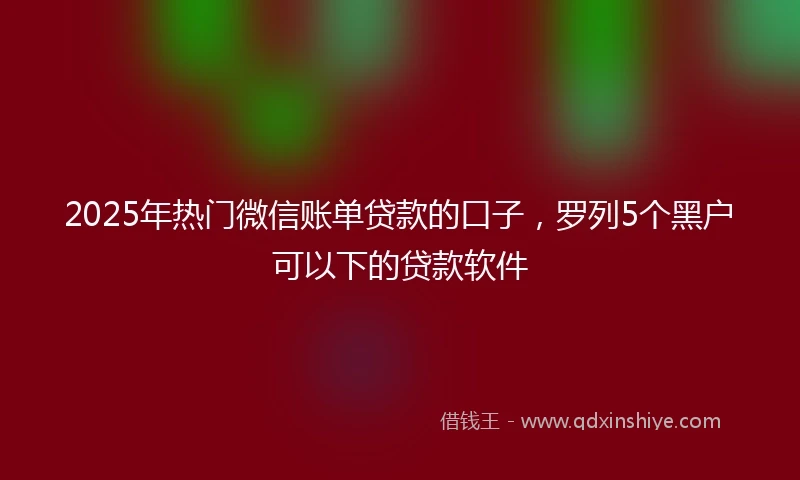 2025年热门微信账单贷款的口子，罗列5个黑户可以下的贷款软件