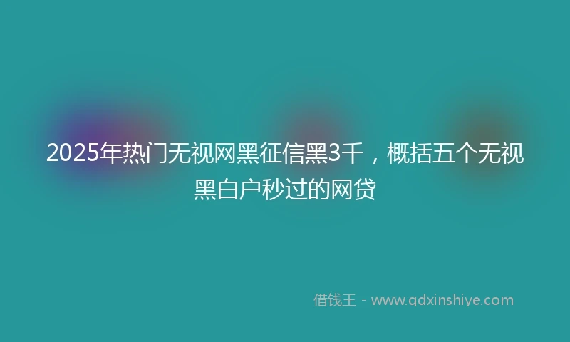 2025年热门无视网黑征信黑3千，概括五个无视黑白户秒过的网贷