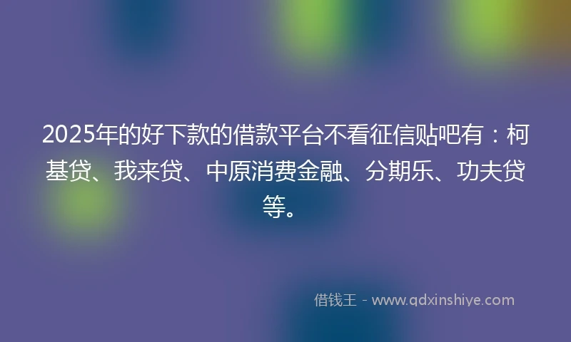 2025年的好下款的借款平台不看征信贴吧有：柯基贷、我来贷、中原消费金融、分期乐、功夫贷等。