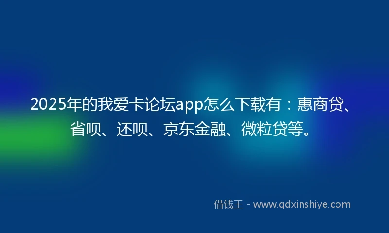 2025年的我爱卡论坛app怎么下载有：惠商贷、省呗、还呗、京东金融、微粒贷等。