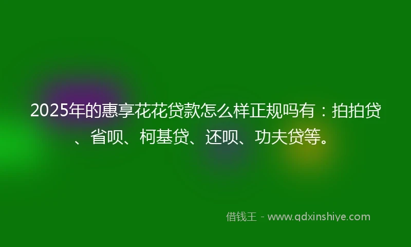 2025年的惠享花花贷款怎么样正规吗有：拍拍贷、省呗、柯基贷、还呗、功夫贷等。