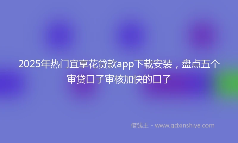 2025年热门宜享花贷款app下载安装，盘点五个审贷口子审核加快的口子