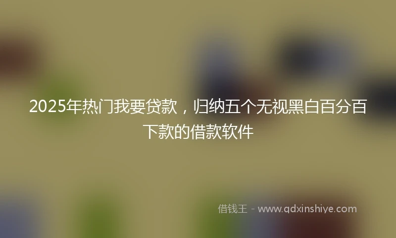 2025年热门我要贷款，归纳五个无视黑白百分百下款的借款软件