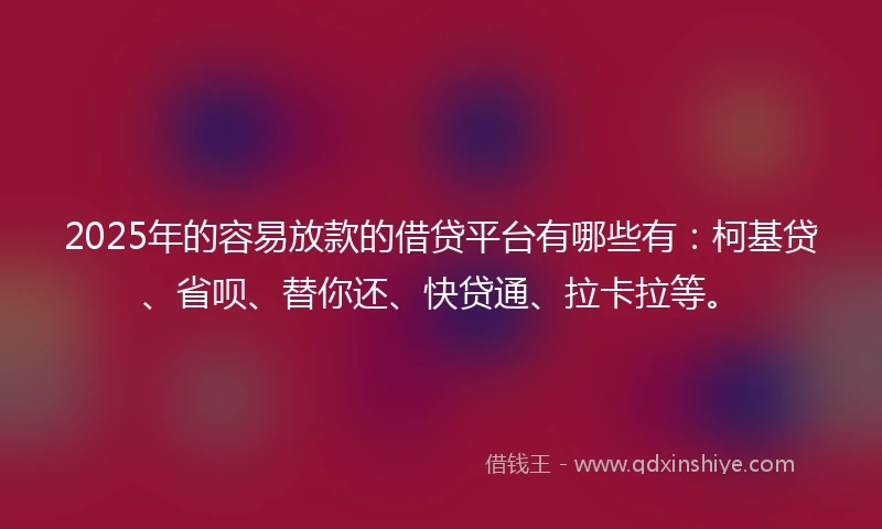 2025年的容易放款的借贷平台有哪些有：柯基贷、省呗、替你还、快贷通、拉卡拉等。