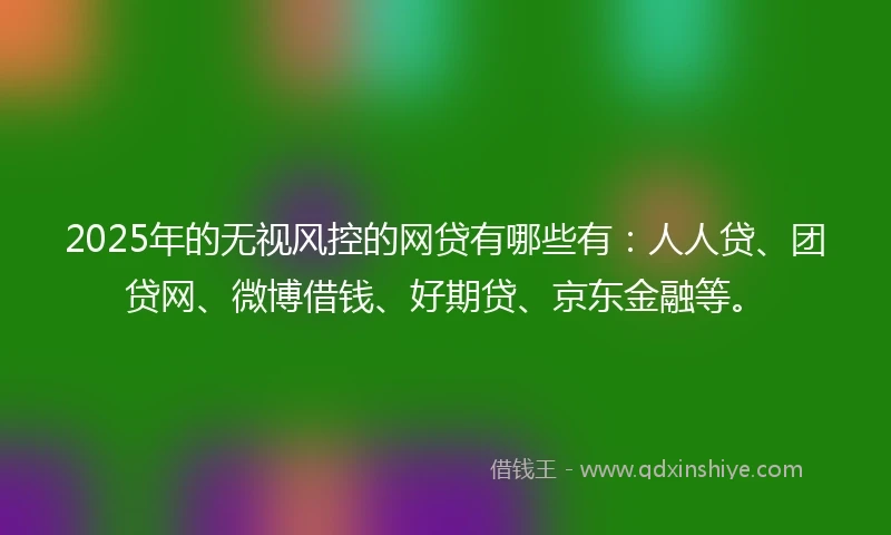 2025年的无视风控的网贷有哪些有：人人贷、团贷网、微博借钱、好期贷、京东金融等。