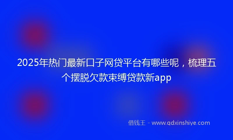 2025年热门最新口子网贷平台有哪些呢，梳理五个摆脱欠款束缚贷款新app