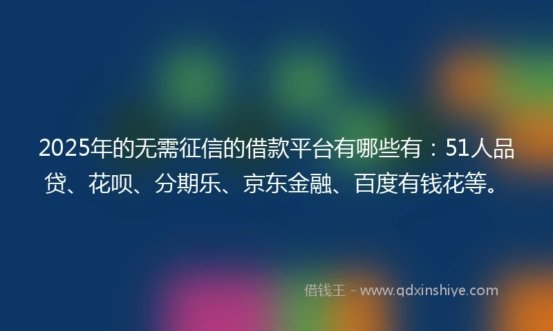 2025年的无需征信的借款平台有哪些有：51人品贷、花呗、分期乐、京东金融、百度有钱花等。