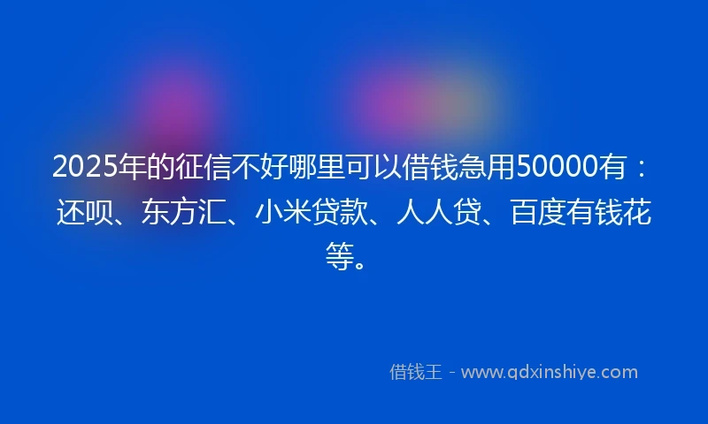 2025年的征信不好哪里可以借钱急用50000有：还呗、东方汇、小米贷款、人人贷、百度有钱花等。
