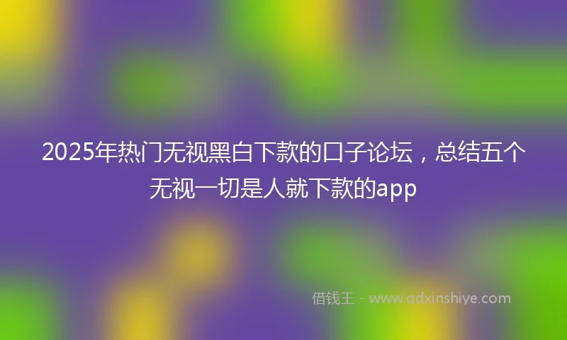 2025年热门无视黑白下款的口子论坛，总结五个无视一切是人就下款的app