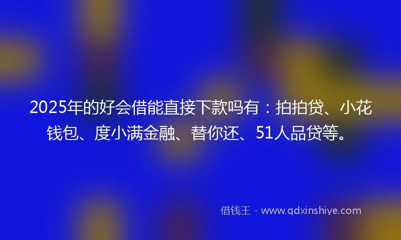 2025年的好会借能直接下款吗有：拍拍贷、小花钱包、度小满金融、替你还、51人品贷等。
