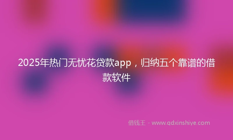 2025年热门无忧花贷款app，归纳五个靠谱的借款软件